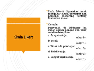 Skala Likert
Skala Likert’s digunakan untuk
mengukur sikap, pendapat dan
persepsi seseorang tentang
fenomena sosial.
Contoh:
Pelayanan di Instbunas ini
sudah sesuai dengan apa yang
saudara harapkan.
a. Sangat setuju
(skor 5)
b. Setuju
(skor 4)
c.Tidak ada pendapat
(skor 3)
d.Tidak setuju
(skor 2)
e. Sangat tidak setuju
(skor 1)
 