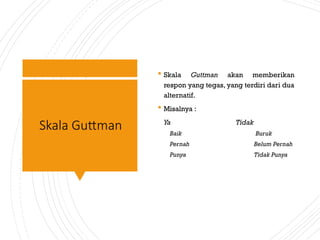 Skala Guttman
 Skala Guttman akan memberikan
respon yang tegas, yang terdiri dari dua
alternatif.
 Misalnya :
Ya Tidak
Baik Buruk
Pernah Belum Pernah
Punya Tidak Punya
 
