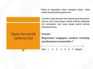 Skala Semantik
Deferensial
 Skala ini digunakan untuk mengukur sikap tidak
dalam bentuk pilihan ganda atau
checklist, tetapi tersusun dari sebuah garis kontinuem
dimana nilai yang sangat negatif terletak disebelah
kiri sedangkan nilai yang sangat positif terletak
disebelah kanan.
 Contoh:
Bagaimana tanggapan saudara terhadap
pembelajaran matematika ?
Sulit 1 2 3 4 5 6 7 Mudah
 