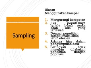 Sampling
Alasan
Menggunakan Sampel
1. Mengurangi kerepotan
2. Jika populasinya
terlalu besar maka
akan ada yang
terlewati
3. Dengan penelitian
sampel maka akan
lebih efesien
4. Adanya bias dalam
pengumpulan data
5. Seringkali tidak
mungkin dilakukan
penelitian dengan
populasi
 