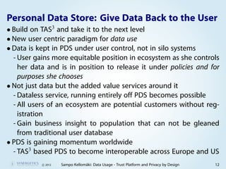 Personal Data Store: Give Data Back to the User
• Build on TAS3 and take it to the next level
• New user centric paradigm for data use
• Data is kept in PDS under user control, not in silo systems
  - User gains more equitable position in ecosystem as she controls
    her data and is in position to release it under policies and for
    purposes she chooses
• Not just data but the added value services around it
  - Dataless service, running entirely off PDS becomes possible
  - All users of an ecosystem are potential customers without reg-
    istration
  - Gain business insight to population that can not be gleaned
    from traditional user database
• PDS is gaining momentum worldwide
  - TAS3 based PDS to become interoperable across Europe and US
           c 2012   Sampo Kellomäki: Data Usage - Trust Platform and Privacy by Design   12
 