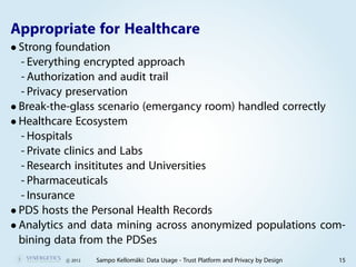 Appropriate for Healthcare
• Strong foundation
  - Everything encrypted approach
  - Authorization and audit trail
  - Privacy preservation
• Break-the-glass scenario (emergancy room) handled correctly
• Healthcare Ecosystem
  - Hospitals
  - Private clinics and Labs
  - Research insititutes and Universities
  - Pharmaceuticals
  - Insurance
• PDS hosts the Personal Health Records
• Analytics and data mining across anonymized populations com-
  bining data from the PDSes
          c 2012   Sampo Kellomäki: Data Usage - Trust Platform and Privacy by Design   15
 