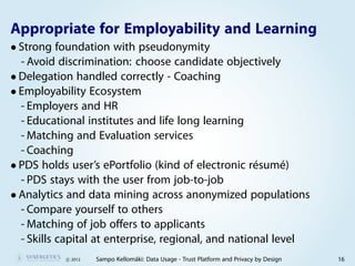 Appropriate for Employability and Learning
• Strong foundation with pseudonymity
  - Avoid discrimination: choose candidate objectively
• Delegation handled correctly - Coaching
• Employability Ecosystem
  - Employers and HR
  - Educational institutes and life long learning
  - Matching and Evaluation services
  - Coaching
• PDS holds user’s ePortfolio (kind of electronic résumé)
  - PDS stays with the user from job-to-job
• Analytics and data mining across anonymized populations
  - Compare yourself to others
  - Matching of job offers to applicants
  - Skills capital at enterprise, regional, and national level
           c 2012   Sampo Kellomäki: Data Usage - Trust Platform and Privacy by Design   16
 