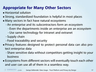 Appropriate for Many Other Sectors
• Horizontal solution
• Strong, standardized foundation is helpful in most places
• Many sectors in fact have natural ecosystems
   - An enterprise and its subcontractors form an ecosystem
     - Even the departments inside an enterprise are an ecosystem
     - Use same technology for intranet and extranet
   - Supply chain
   - Food traceability and security
• Privacy features designed to protect personal data can also pro-
  tect enterprise data
   - Share sensitive data without competitors getting insight to your
     business
• Ecosystems from different sectors will eventually touch each other
  and user can use all of them in a seamless way.
           c 2012   Sampo Kellomäki: Data Usage - Trust Platform and Privacy by Design   17
 