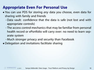 Appropriate Even For Personal Use
• You can use PDS for storing any data you choose, even data for
  sharing with family and friends
  - Data vault: conﬁdence that the data is safe (not lost and with
    appropriate controls)
  - The access control mechanics that may be familiar from personal
    health record or ePortfolio will carry over: no need to learn sep-
    arate system
  - Much stronger privacy and security than Facebook
• Delegation and invitations facilitate sharing




           c 2012   Sampo Kellomäki: Data Usage - Trust Platform and Privacy by Design   18
 