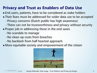 Privacy and Trust as Enablers of Data Use
• End users, patients, have to be considered as stake holders
• Their fears must be addressed for wider data use to be accepted
  - Privacy concerns (Dutch public has high awareness)
  - There can not be trustworthiness and privacy without security
• Proper job in addressing these in the end saves
  - No scandals to manage
  - No clean up costs from breaches
  - No backlash from half hearted approach
• More equitable society and empowerment of the citizen




           c 2012   Sampo Kellomäki: Data Usage - Trust Platform and Privacy by Design   2
 