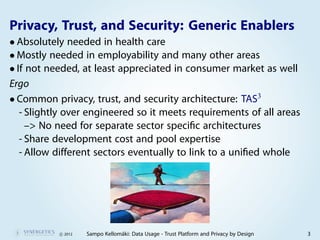 Privacy, Trust, and Security: Generic Enablers
• Absolutely needed in health care
• Mostly needed in employability and many other areas
• If not needed, at least appreciated in consumer market as well
Ergo
• Common privacy, trust, and security architecture: TAS3
   - Slightly over engineered so it meets requirements of all areas
     –> No need for separate sector speciﬁc architectures
   - Share development cost and pool expertise
   - Allow different sectors eventually to link to a uniﬁed whole




           c 2012   Sampo Kellomäki: Data Usage - Trust Platform and Privacy by Design   3
 