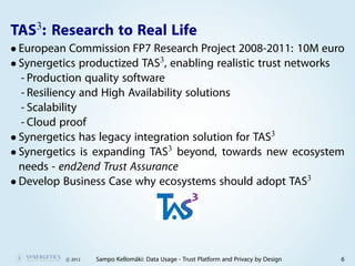 3
TAS : Research to Real Life
• European Commission FP7 Research Project 2008-2011: 10M euro
• Synergetics productized TAS3, enabling realistic trust networks
  - Production quality software
  - Resiliency and High Availability solutions
  - Scalability
  - Cloud proof
• Synergetics has legacy integration solution for TAS3
• Synergetics is expanding TAS3 beyond, towards new ecosystem
  needs - end2end Trust Assurance
• Develop Business Case why ecosystems should adopt TAS3




          c 2012   Sampo Kellomäki: Data Usage - Trust Platform and Privacy by Design   6
 