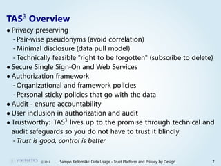 3
TAS Overview
• Privacy preserving
  - Pair-wise pseudonyms (avoid correlation)
  - Minimal disclosure (data pull model)
  - Technically feasible "right to be forgotten" (subscribe to delete)
• Secure Single Sign-On and Web Services
• Authorization framework
  - Organizational and framework policies
  - Personal sticky policies that go with the data
• Audit - ensure accountability
• User inclusion in authorization and audit
• Trustworthy: TAS3 lives up to the promise through technical and
  audit safeguards so you do not have to trust it blindly
  - Trust is good, control is better

           c 2012   Sampo Kellomäki: Data Usage - Trust Platform and Privacy by Design   7
 