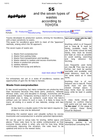 11/21/13 5S and 7 wastes according to Toyota 
5S 
and the seven types of 
wastes 
according to 
TOYOTA 
HOME 
Portals: 5S ProductionLean 
Manufacturing MaintenanceManagementQuality 
version 
française 
AUTHOR 
Toyota developed its production system, striving for Excellence, 
with a keen sensitivity to waste. 
This quest for excellence gave birth to most of the "japanese" 
methods, among which the 5S approach. 
The seven types of waste are: 
1. Waste from overproduction 
2. Waste from waiting times 
3. Waste from transportation and handling 
4. Waste related to useless and excess inventories 
5. Waste in production process 
6. Useless motions 
7. Waste from scrap and defects 
read more about TPS 
For enterprises not yet in a state of excellence, wastes are 
opportunities of gain the 5S help to harvest. 
Waste from overproduction 
It may sound surprizing, but many companies are producing more 
than necessary because they loose parts, products, material! 
Without order, care and discipline in storage, inventories will fill 
all available space. Temporary storing a batch in a non defined / 
dedicated area is risky, as someone could move the batch 
without care nor notice In such a case, it is likely to loose its 
track, all ending in a waste of raw material, energy and man 
power. 
It may lead to a double waste if the lost batch requires to 
produce a new one be delivered! 
Eliminating the wasted space and valuable surface by excess 
inventories and overproduction is another potential improvement. 
5S can be used to setup rules for storing, define space and 
places. These rules have to be widely communicated so that 
everyone knows where is what, why and for how long. While 
continuously improving the situation, the rules have to be 
updated and stick to the newest state. 
Sort and arrange with the ABC 
Method 
Anything which is of frequent 
use is class A. It must be 
handy, available, ready for 
use. If A items cannot be held 
handy, they must be stored 
and kept as close as possible 
to avoid waiting, searching 
and long distance for 
fetching. 
Less frequently used items 
are class B. They may be put 
further, but must be quickly 
reachable and available, and 
exept distance, must be in 
the same state as A class 
items. 
Anything that is of non 
frequent use is class C. These 
items must not jam the 
closest storage space. C 
class items must be stored 
away while be kept in usable 
state. 
C class items should be 
checked to confirm they're 
still useful and not kept only 
"in the case". If the usage is 
not certain, these items 
shoud be disposed. 
Author, Chris HOHMANN, is 
managing partner in an 
international consulting firm. 
chohmann.free.fr/5S/wastes.htm 1/4 
 