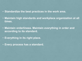 • Standardize the best practices in the work area.
• Maintain high standards and workplace organization at all
times.
• Maintain orderliness. Maintain everything in order and
according to its standard.
• Everything in its right place.
• Every process has a standard.
 