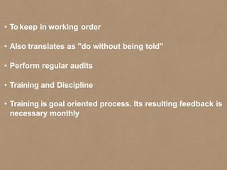 • To keep in working order
• Also translates as "do without being told”
• Perform regular audits
• Training and Discipline
• Training is goal oriented process. Its resulting feedback is
necessary monthly
 