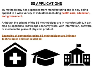 5S APPLICATIONS
5S methodology has expanded from manufacturing and is now being
applied to a wide variety of industries including health care, education,
and government.
Although the origins of the 5S methodology are in manufacturing, it can
also be applied to knowledge-economy work, with information, software,
or media in the place of physical product.
Examples of companies using 5S methodology are Infineon
Technologies and Nonin Medical
 