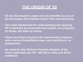 • 5S was developed in Japan and was identified as one of
the techniques that enabled Just in Time manufacturing.
• Two major frameworks for understanding and applying
5S to business environments have arisen, one proposed
by Osada, the other by Hirano.
• Hirano provided a structure for improvement programs
with a series of identifiable steps, each building on its
predecessor.
• As noted by John Bicheno,Toyota's adoption of the
Hirano approach was '4S', with Set in order and Shine
combined.
THE ORIGIN OF 5S
 