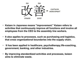 • Kaizen in Japanese means "improvement." Kaizen refers to
activities that continuously improve all functions and involve all
employees from the CEO to the assembly line workers.
• It also applies to processes, such as purchasing and logistics,
that cross organizational boundaries into the supply chain.
• It has been applied in healthcare, psychotherapy,life-coaching,
government, banking, and other industries.
• By improving standardized activities and processes, kaizen
aims to eliminate waste.
 