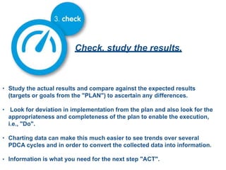 Check, study the results.
• Study the actual results and compare against the expected results
(targets or goals from the "PLAN") to ascertain any differences.
• Look for deviation in implementation from the plan and also look for the
appropriateness and completeness of the plan to enable the execution,
i.e., "Do".
• Charting data can make this much easier to see trends over several
PDCA cycles and in order to convert the collected data into information.
• Information is what you need for the next step "ACT".
 