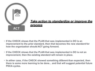 Take action to standardize or improve the
process
• If the CHECK shows that the PLAN that was implemented in DO is an
improvement to the prior standard, then that becomes the new standard for
how the organization should ACT going forward.
• If the CHECK shows that the PLAN that was implemented in DO is not an
improvement, then the existing standard will remain in place.
• In either case, if the CHECK showed something diﬀerent than expected, then
there is some more learning to be done... and that will suggest potential future
PDCA cycles.
 