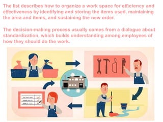The list describes how to organize a work space for eﬃciency and
eﬀectiveness by identifying and storing the items used, maintaining
the area and items, and sustaining the new order.
The decision-making process usually comes from a dialogue about
standardization, which builds understanding among employees of
how they should do the work.
 