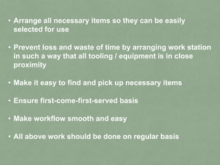 • Arrange all necessary items so they can be easily
selected for use
• Prevent loss and waste of time by arranging work station
in such a way that all tooling / equipment is in close
proximity
• Make it easy to find and pick up necessary items
• Ensure first-come-first-served basis
• Make workflow smooth and easy
• All above work should be done on regular basis
 