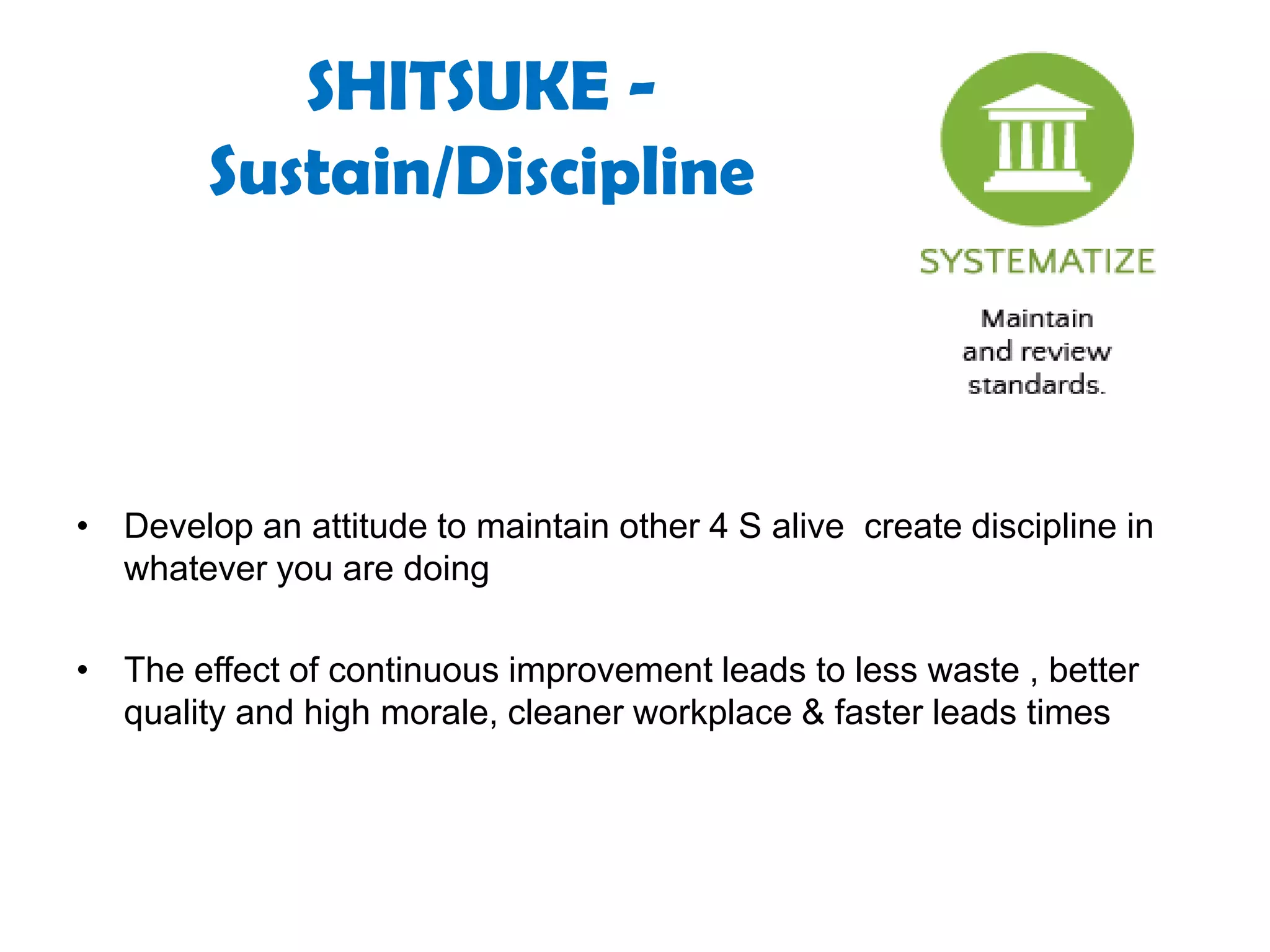 SHITSUKE -
Sustain/Discipline
• Develop an attitude to maintain other 4 S alive create discipline in
whatever you are doing
• The effect of continuous improvement leads to less waste , better
quality and high morale, cleaner workplace & faster leads times
 