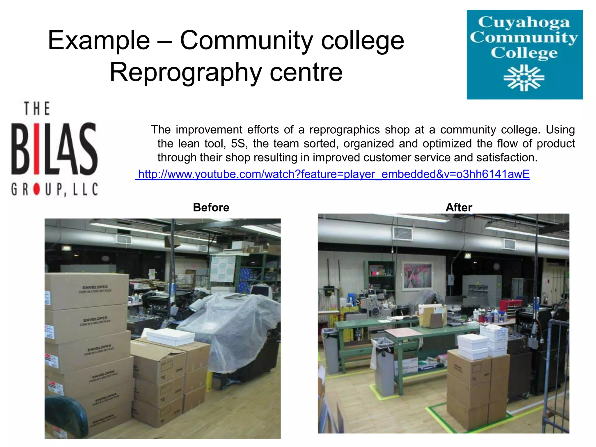 Example – Community college
Reprography centre
The improvement efforts of a reprographics shop at a community college. Using
the lean tool, 5S, the team sorted, organized and optimized the flow of product
through their shop resulting in improved customer service and satisfaction.
http://www.youtube.com/watch?feature=player_embedded&v=o3hh6141awE
Before After
 