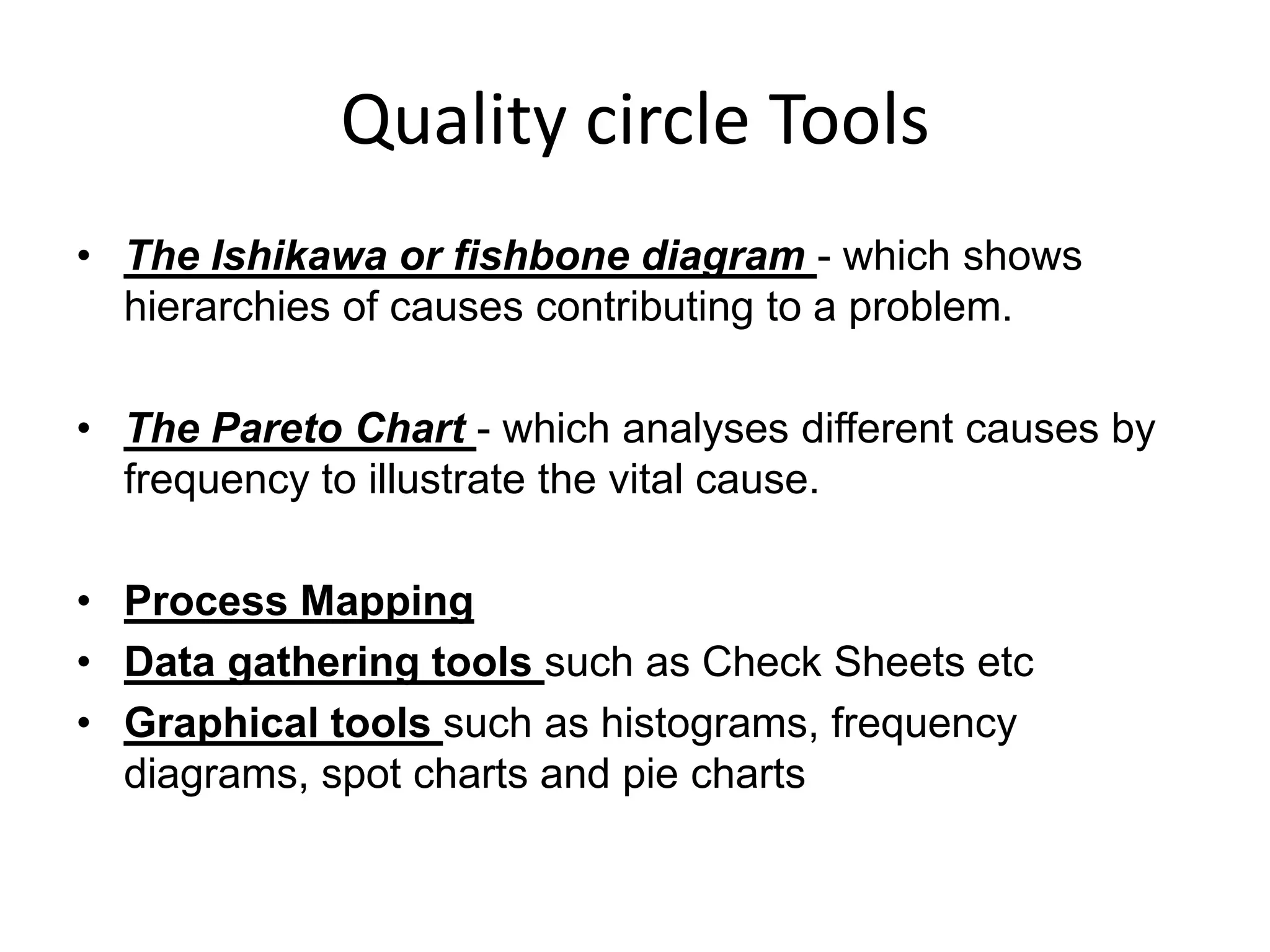 Quality circle Tools
• The Ishikawa or fishbone diagram - which shows
hierarchies of causes contributing to a problem.
• The Pareto Chart - which analyses different causes by
frequency to illustrate the vital cause.
• Process Mapping
• Data gathering tools such as Check Sheets etc
• Graphical tools such as histograms, frequency
diagrams, spot charts and pie charts
 