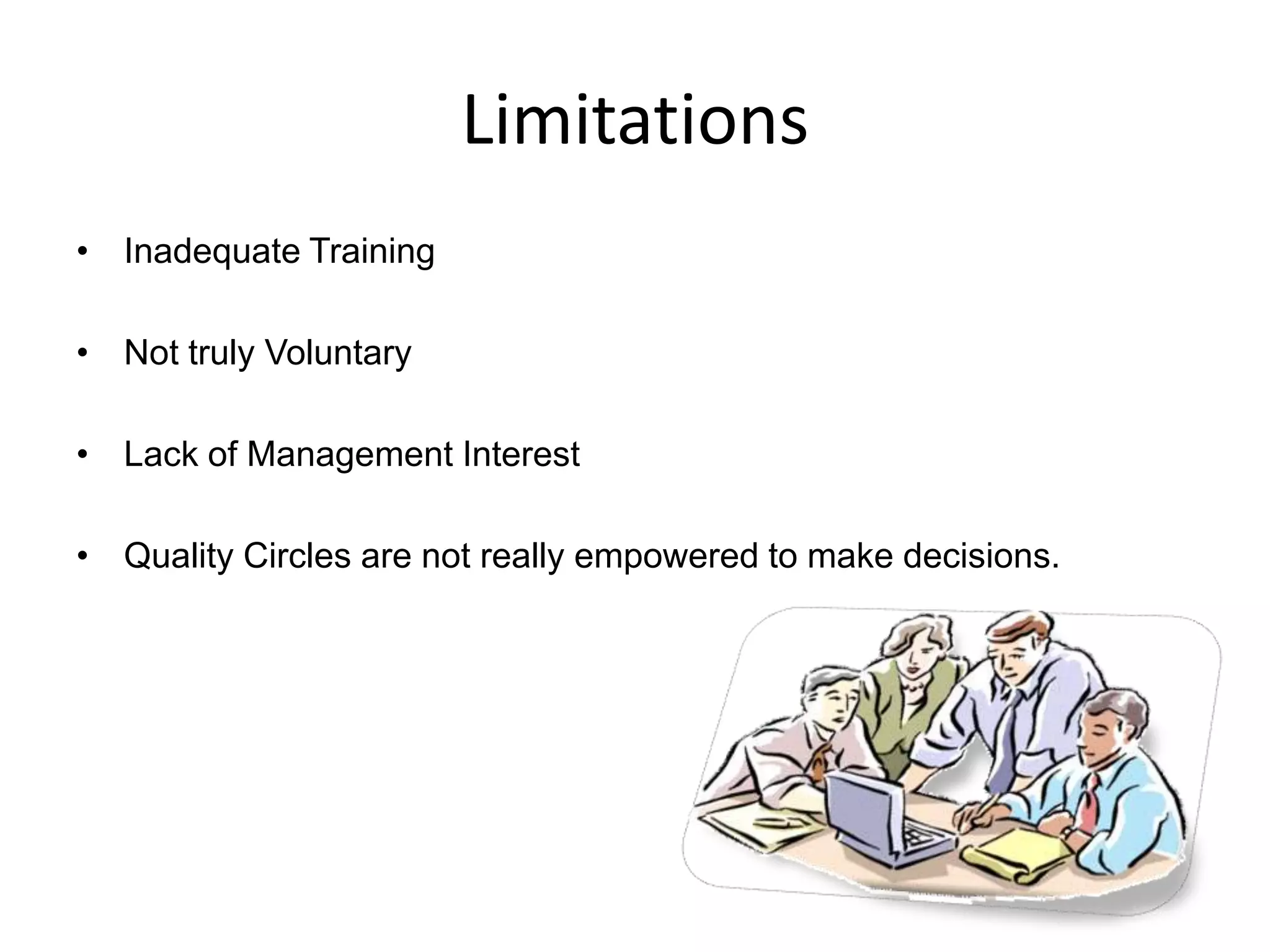 Limitations
• Inadequate Training
• Not truly Voluntary
• Lack of Management Interest
• Quality Circles are not really empowered to make decisions.
 