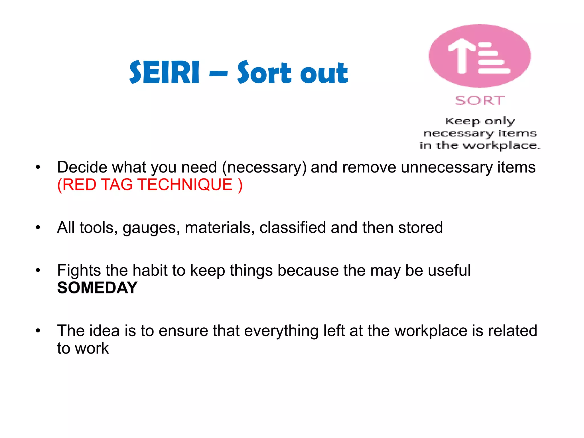 SEIRI – Sort out
• Decide what you need (necessary) and remove unnecessary items
(RED TAG TECHNIQUE )
• All tools, gauges, materials, classified and then stored
• Fights the habit to keep things because the may be useful
SOMEDAY
• The idea is to ensure that everything left at the workplace is related
to work
 