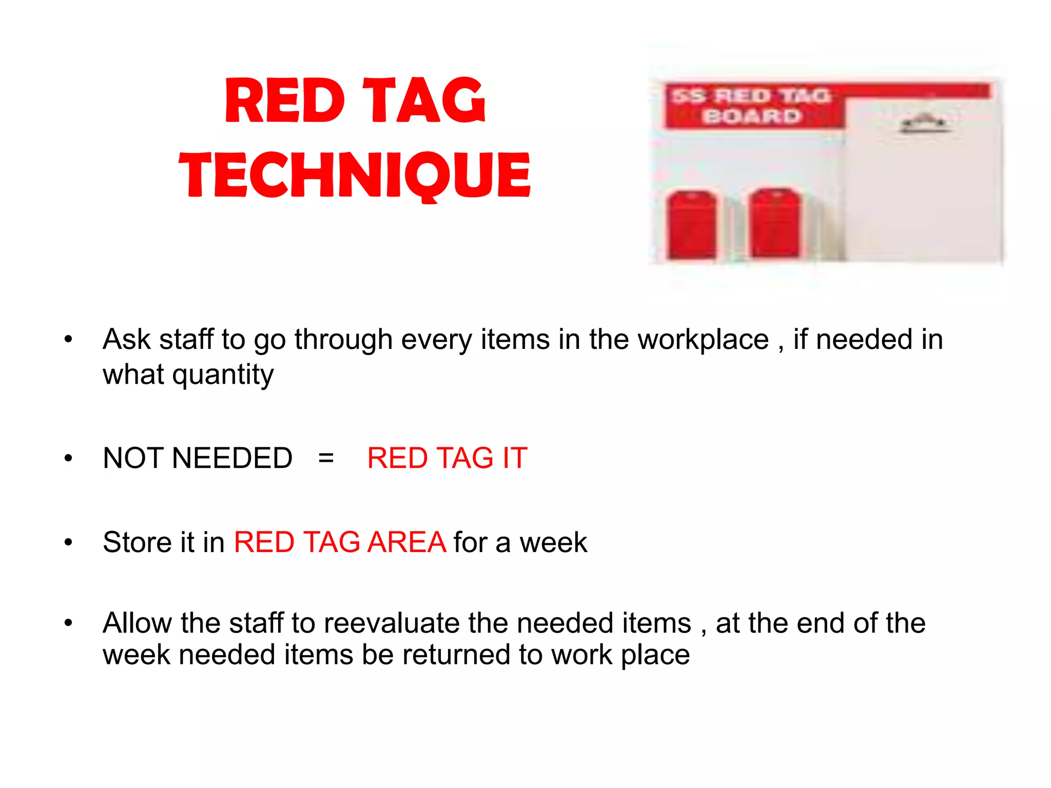 RED TAG
TECHNIQUE
• Ask staff to go through every items in the workplace , if needed in
what quantity
• NOT NEEDED = RED TAG IT
• Store it in RED TAG AREA for a week
• Allow the staff to reevaluate the needed items , at the end of the
week needed items be returned to work place
 