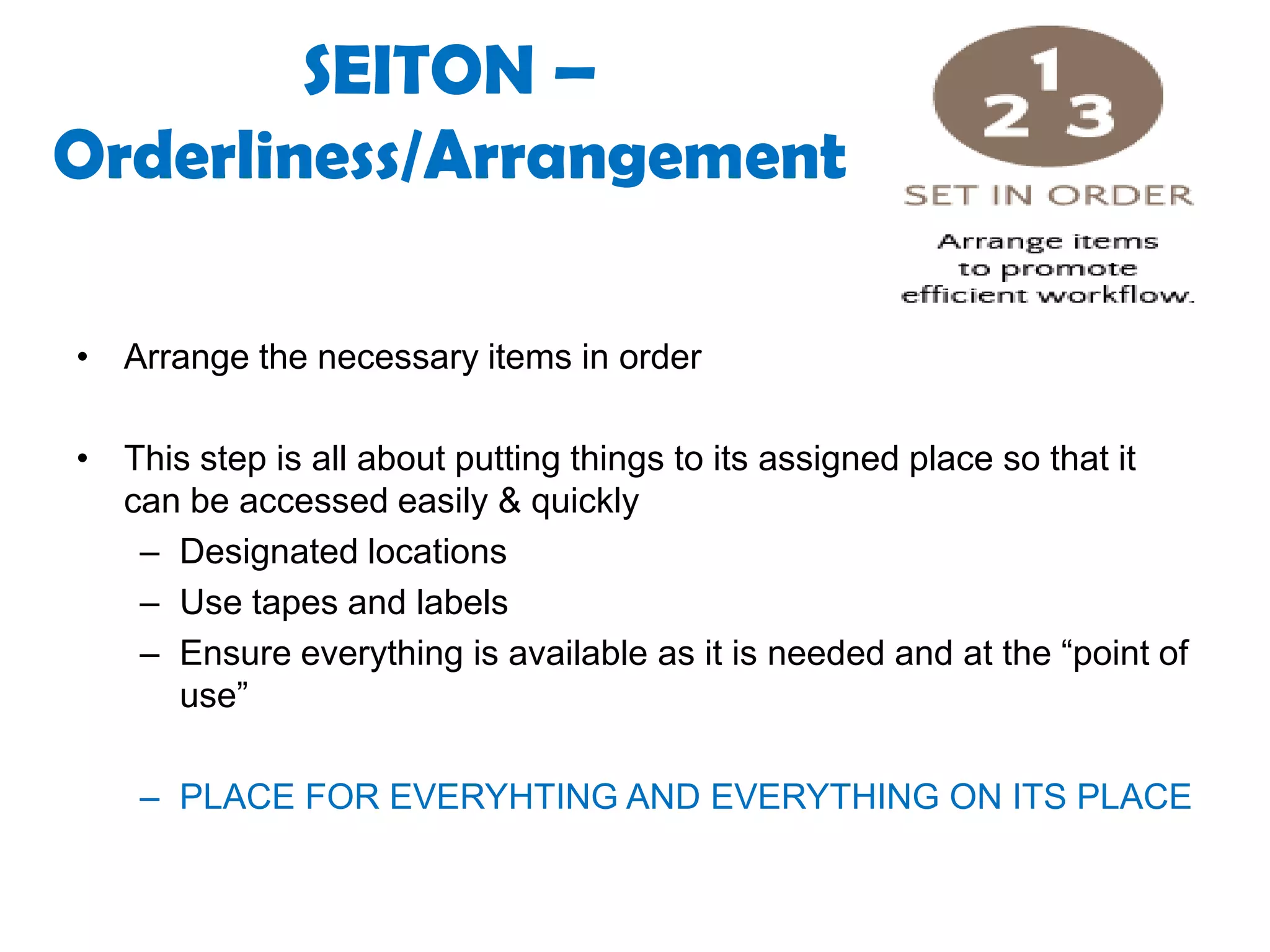 SEITON –
Orderliness/Arrangement
• Arrange the necessary items in order
• This step is all about putting things to its assigned place so that it
can be accessed easily & quickly
– Designated locations
– Use tapes and labels
– Ensure everything is available as it is needed and at the “point of
use”
– PLACE FOR EVERYHTING AND EVERYTHING ON ITS PLACE
 