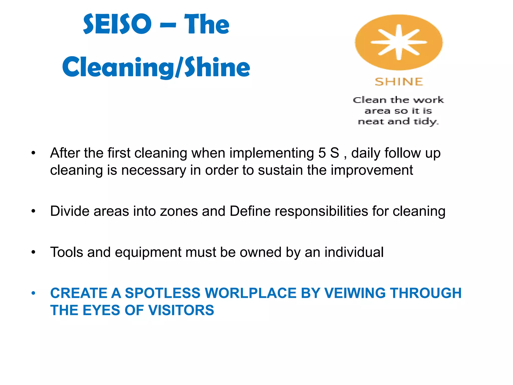 SEISO – The
Cleaning/Shine
• After the first cleaning when implementing 5 S , daily follow up
cleaning is necessary in order to sustain the improvement
• Divide areas into zones and Define responsibilities for cleaning
• Tools and equipment must be owned by an individual
• CREATE A SPOTLESS WORLPLACE BY VEIWING THROUGH
THE EYES OF VISITORS
 