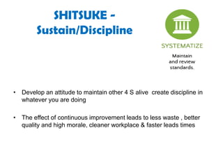 SHITSUKE -
Sustain/Discipline
• Develop an attitude to maintain other 4 S alive create discipline in
whatever you are doing
• The effect of continuous improvement leads to less waste , better
quality and high morale, cleaner workplace & faster leads times
 