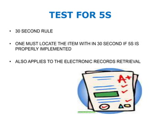 TEST FOR 5S
• 30 SECOND RULE
• ONE MUST LOCATE THE ITEM WITH IN 30 SECOND IF 5S IS
PROPERLY IMPLEMENTED
• ALSO APPLIES TO THE ELECTRONIC RECORDS RETRIEVAL
 