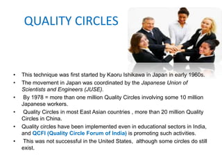QUALITY CIRCLES
• This technique was first started by Kaoru Ishikawa in Japan in early 1960s.
• The movement in Japan was coordinated by the Japanese Union of
Scientists and Engineers (JUSE).
• By 1978 = more than one million Quality Circles involving some 10 million
Japanese workers.
• Quality Circles in most East Asian countries , more than 20 million Quality
Circles in China.
• Quality circles have been implemented even in educational sectors in India,
and QCFI (Quality Circle Forum of India) is promoting such activities.
• This was not successful in the United States, although some circles do still
exist.
 