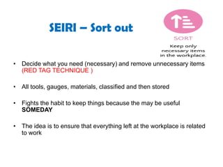SEIRI – Sort out
• Decide what you need (necessary) and remove unnecessary items
(RED TAG TECHNIQUE )
• All tools, gauges, materials, classified and then stored
• Fights the habit to keep things because the may be useful
SOMEDAY
• The idea is to ensure that everything left at the workplace is related
to work
 