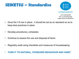 SEIKETSU – Standardise
• Once the 3 S are in place , it should be set as an standard so as to
keep best practices in place
• Develop procedures, schedules
• Continue to assess the use and disposal of items
• Regularly audit using checklists and measures of housekeeping
• TURN IT TO NATURAL, STANDARD BEHAVIOUR AND HABIT
 