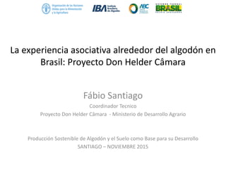 La experiencia asociativa alrededor del algodón en
Brasil: Proyecto Don Helder Câmara
Fábio Santiago
Coordinador Tecnico
Proyecto Don Helder Câmara - Ministerio de Desarrollo Agrario
Producción Sostenible de Algodón y el Suelo como Base para su Desarrollo
SANTIAGO – NOVIEMBRE 2015
 