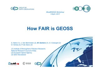 How FAIR is GEOSS
S. Nativi (1), J. Van Bemmelen (2), M. Santoro (1), G. Colangeli (2)
O. Ochiai (3), P. De Salvo (3)
(1) Institute of Atmospheric Pollution Research,
National Research Council of Italy
(2) European Space Agency
(3) GEO Secretariat
BlueBRIDGE Workshop
3 April, 2017
 