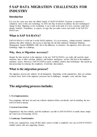 5 SAP DATA MIGRATION CHALLENGES FOR
INDUSTRY
Introduction
It is over five years now since the official launch of ASAP S/4 HANA. Everyone is expected to
voluntarily move to this new technology by 2025, lest they be forced to embrace the new technological
change by then. Migrating to new technology is not a walk in the park, if it were, everyone could have
already switched. Nonetheless, as experts, we urge that you make a move and switch to the SAP S/4
HANA now.
What is SAP S/4 HANA?
SAP S/4 HANA is a SAP suit 4 on the HANA platform. It is an in-memory, column-oriented, relational
database that offers relatively fast access to data than the old disk-optimized Relational Database
Management System (RDBMS). Still, due to the difference in structures, the migration from old to new
technology might be a challenge.
Why, then, is Migration necessary?
Despite the risks involved in the migration to the new SAP S/4 HANA, you really still need the cloud
enterprise since it offers real-time analytics and business intelligence services that lack in the traditional
enterprise system. Moreover, SAP S/A HANA system combines modern data technologies that speeds up
data processing by reducing the complexity of real-time data analysis.
What is the migration process?
The migration process isn't uniform for all immigrants. Depending on the organization, there are varieties
to choose from. Each of the migration processes has its challenges, strengths, costs, and time frame.
The migrating process include;
1. New Implementation
New companies that have not used any software database before can directly start by installing the new
SAP S/4 HANA directly
2. System Conversions
Organizations that have initially used the traditional can shift to SAP S/4 HANA to enable theme simply
the Total Cost of Ownership (TCO).
3. Landscape Transformation
In this case, organizations scrap off their initial system to build a completely new one on SAP S/4 HANA
enabled system with new supporting features.
 
