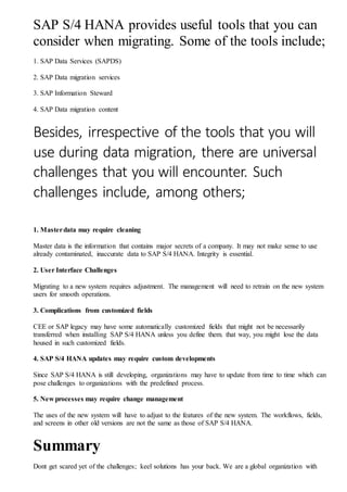 SAP S/4 HANA provides useful tools that you can
consider when migrating. Some of the tools include;
1. SAP Data Services (SAPDS)
2. SAP Data migration services
3. SAP Information Steward
4. SAP Data migration content
Besides, irrespective of the tools that you will
use during data migration, there are universal
challenges that you will encounter. Such
challenges include, among others;
1. Masterdata may require cleaning
Master data is the information that contains major secrets of a company. It may not make sense to use
already contaminated, inaccurate data to SAP S/4 HANA. Integrity is essential.
2. User Interface Challenges
Migrating to a new system requires adjustment. The management will need to retrain on the new system
users for smooth operations.
3. Complications from customized fields
CEE or SAP legacy may have some automatically customized fields that might not be necessarily
transferred when installing SAP S/4 HANA unless you define them. that way, you might lose the data
housed in such customized fields.
4. SAP S/4 HANA updates may require custom developments
Since SAP S/4 HANA is still developing, organizations may have to update from time to time which can
pose challenges to organizations with the predefined process.
5. New processes may require change management
The uses of the new system will have to adjust to the features of the new system. The workflows, fields,
and screens in other old versions are not the same as those of SAP S/4 HANA.
Summary
Dont get scared yet of the challenges; keel solutions has your back. We are a global organization with
 