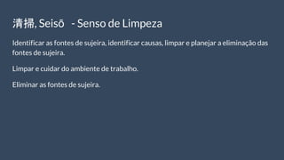 清掃, Seisō - Senso de Limpeza
Identificar as fontes de sujeira, identificar causas, limpar e planejar a eliminação das
fontes de sujeira.
Limpar e cuidar do ambiente de trabalho.
Eliminar as fontes de sujeira.
 