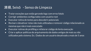 清掃, Seisō - Senso de Limpeza
● Tratar exceções que estão gerando logs com erros fatais
● Corrigir ambientes configurados com usuário root
● Executar rotina de testes para descobrir potenciais
● Revisar e desativar rotas não mais utilizadas e remover código relacionado as
mesmas que não é mais executado
● Executar rotinas de profiling e refatorar código de lenta execução
● Criar e aplicar políticas de arquivamento de dados antigos de mais ou não
utilizados pelo sistema. Ex.: Dados de um usuário desativado a mais de 5 anos
 
