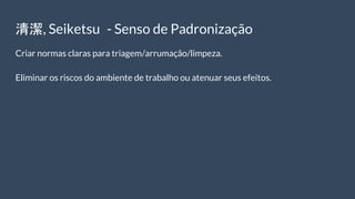 清潔, Seiketsu - Senso de Padronização
Criar normas claras para triagem/arrumação/limpeza.
Eliminar os riscos do ambiente de trabalho ou atenuar seus efeitos.
 