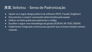 清潔, Seiketsu - Senso de Padronização
● Apoiar-se e seguir design patterns de software (MVC, Facede, Singleton)
● Documentar e cumprir convenções determinadas pela equipe
● Utilizar um Style-guide para padronizar o código
● Escolher e seguir uma metodologia de gestão (SCRUM, XP, FDD, DSDM)
● Implementar integração contínua para garantir que os testes estejam sempre
rodando
 
