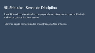 躾, Shitsuke - Senso de Disciplina
Identificar não conformidades com os padrões existentes e as oportunidade de
melhorias para os 4 outros sensos.
Eliminar as não conformidades encontradas na fase anterior.
 