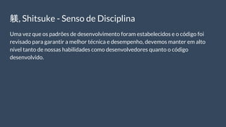 躾, Shitsuke - Senso de Disciplina
Uma vez que os padrões de desenvolvimento foram estabelecidos e o código foi
revisado para garantir a melhor técnica e desempenho, devemos manter em alto
nível tanto de nossas habilidades como desenvolvedores quanto o código
desenvolvido.
 