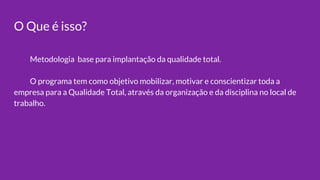 O Que é isso?
Metodologia base para implantação da qualidade total.
O programa tem como objetivo mobilizar, motivar e conscientizar toda a
empresa para a Qualidade Total, através da organização e da disciplina no local de
trabalho.
 