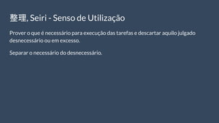 整理, Seiri - Senso de Utilização
Prover o que é necessário para execução das tarefas e descartar aquilo julgado
desnecessário ou em excesso.
Separar o necessário do desnecessário.
 