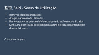 整理, Seiri - Senso de Utilização
● Remover códigos comentados
● Apagar máquinas não utilizadas
● Remover pacotes, gems ou bibliotecas que não estão sendo utilizadas
● Diminuir a quantidade de dependências para execução do ambiente de
desenvolvimento
Crie coisas simples!
 
