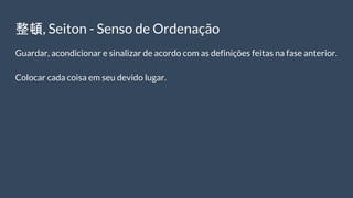 整頓, Seiton - Senso de Ordenação
Guardar, acondicionar e sinalizar de acordo com as definições feitas na fase anterior.
Colocar cada coisa em seu devido lugar.
 
